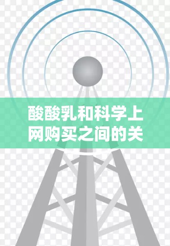 酸酸乳和科学上网购买之间的关系可以从以下几个方面进行分析