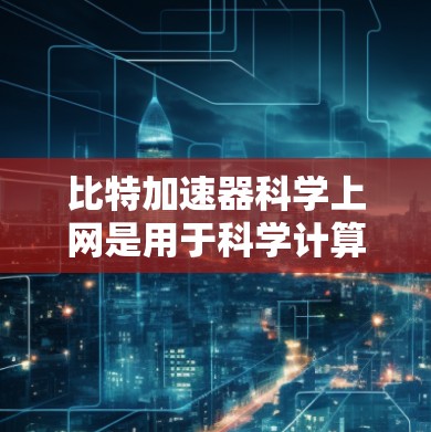比特加速器科学上网是用于科学计算的高性能硬件或软件工具，旨在提高处理速度和效率。以下是对比特加速器科学上网的详细总结