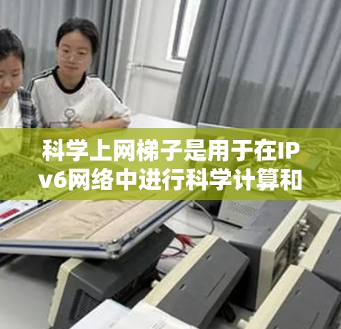 科学上网梯子是用于在IPv6网络中进行科学计算和网络通信的设备。它通过连接科学设备到互联网，支持多设备之间的通信，提升科学计算的效率。以下是对科学上网梯子的详细分析