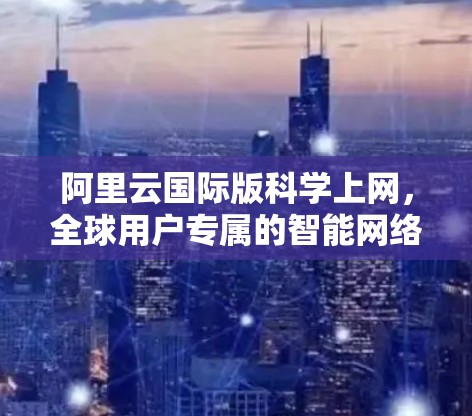 阿里云国际版科学上网，全球用户专属的智能网络解决方案