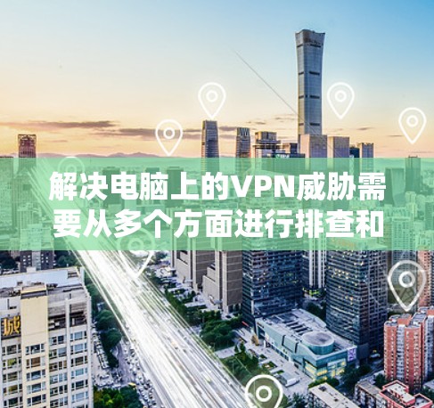 解决电脑上的VPN威胁需要从多个方面进行排查和配置。以下是一步步的解决方案
