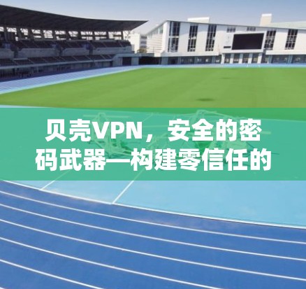 贝壳VPN，安全的密码武器—构建零信任的网络安全防护