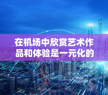 在机场中欣赏艺术作品和体验是一元化的体验，以下是一些常见的艺术活动和体验