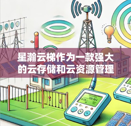 星瀚云梯作为一款强大的云存储和云资源管理工具，其移动端版本（如星瀚云梯 云梯 江西版）提供了众多功能，旨在为用户提供高效、便捷的管理工具。以下是移动端的主要功能概述