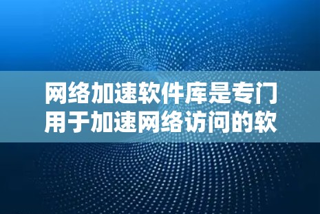 网络加速软件库是专门用于加速网络访问的软件工具，帮助用户提升网络速度和体验。以下是对网络加速软件库的详细总结
