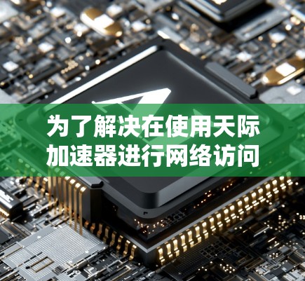 为了解决在使用天际加速器进行网络访问时出现的无法访问问题，您可以按照以下步骤进行调整和检查