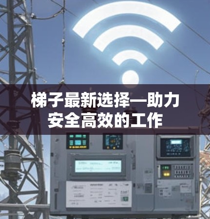 梯子最新选择—助力安全高效的工作 梯子最新选择—助力安全高效的工作