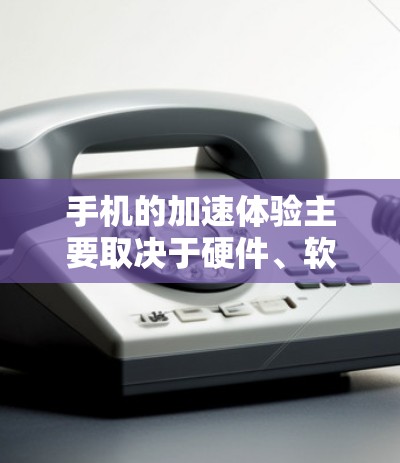 手机的加速体验主要取决于硬件、软件、设置和用户行为等多个因素。以下是对其加速体验的分析