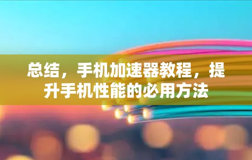 总结，手机加速器教程，提升手机性能的必用方法