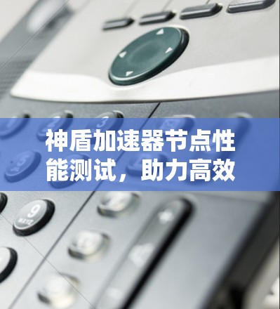 神盾加速器节点性能测试，助力高效通信的未来