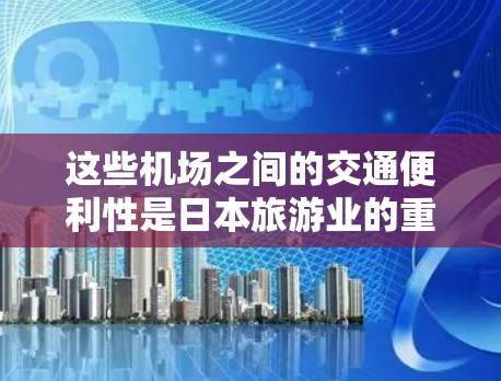 这些机场之间的交通便利性是日本旅游业的重要组成部分，游客可以通过这些机场选择最便捷的出行方式前往东京和其他城市的景点