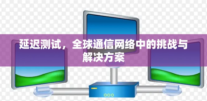 延迟测试，全球通信网络中的挑战与解决方案