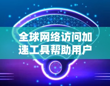 全球网络访问加速工具帮助用户更有效地访问跨国网络，提升访问速度，减少延迟。以下是几个常用的全球网络访问加速工具及其使用体验分享