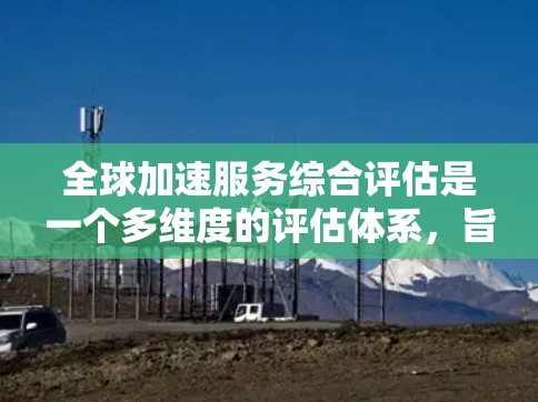 全球加速服务综合评估是一个多维度的评估体系，旨在全面衡量一家公司的全球竞争力和战略能力。以下是该评估的主要内容和指标