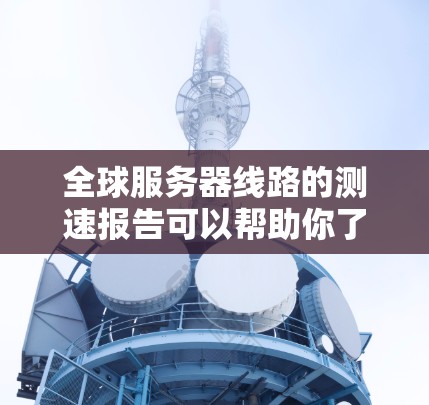 全球服务器线路的测速报告可以帮助你了解服务器之间的连接情况、服务器扩展率、延迟、负载均衡以及资源使用率等关键指标。以下是一个综合全球服务器线路测速的报告，涵盖主要的数据和分析